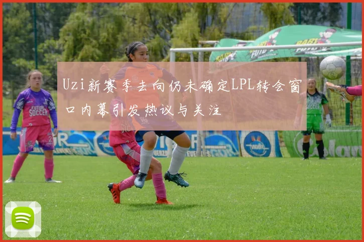 Uzi新赛季去向仍未确定LPL转会窗口内幕引发热议与关注