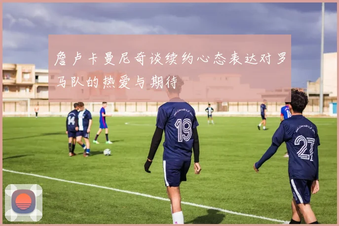 詹卢卡曼尼奇谈续约心态表达对罗马队的热爱与期待
