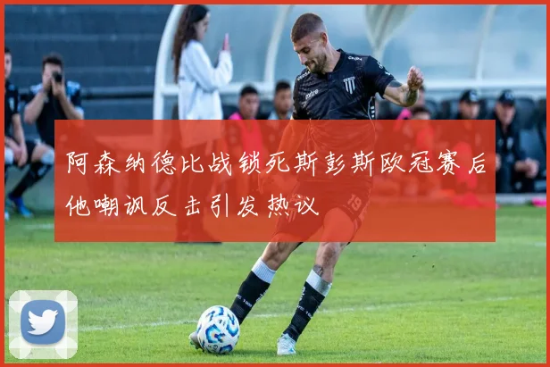 阿森纳德比战锁死斯彭斯欧冠赛后他嘲讽反击引发热议