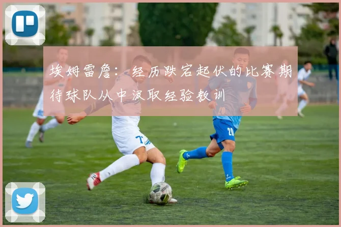埃姆雷詹：经历跌宕起伏的比赛期待球队从中汲取经验教训