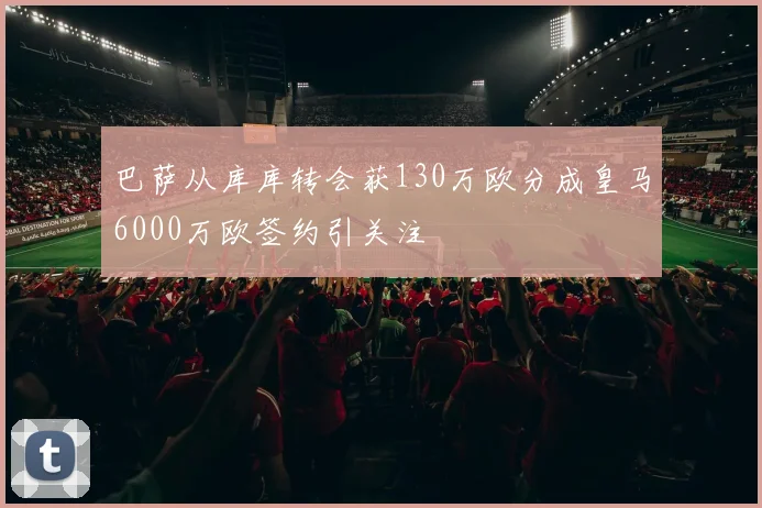 巴萨从库库转会获130万欧分成皇马6000万欧签约引关注