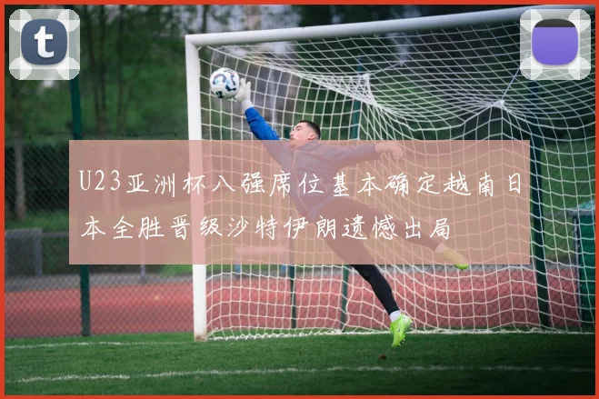 U23亚洲杯八强席位基本确定越南日本全胜晋级沙特伊朗遗憾出局