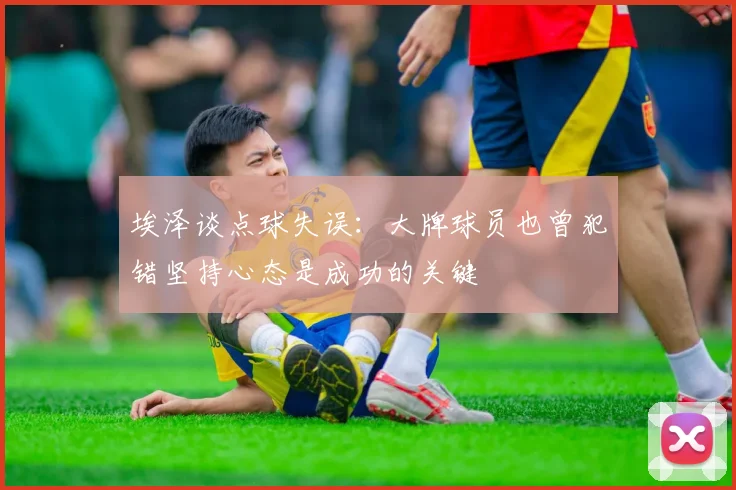 埃泽谈点球失误：大牌球员也曾犯错坚持心态是成功的关键
