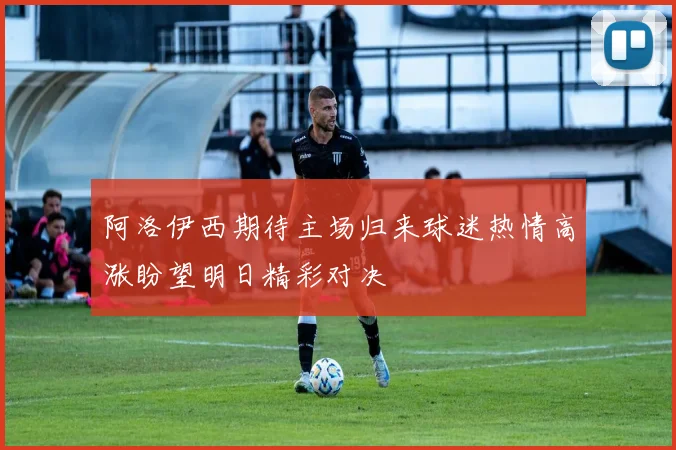 阿洛伊西期待主场归来球迷热情高涨盼望明日精彩对决
