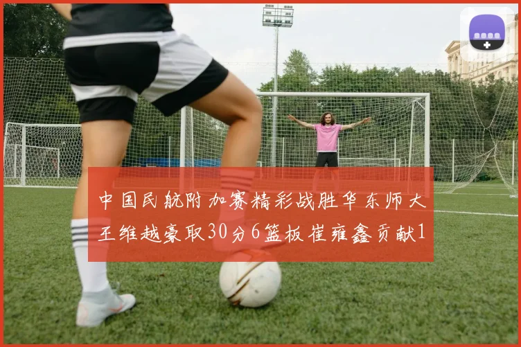中国民航附加赛精彩战胜华东师大王维越豪取30分6篮板崔雍鑫贡献12分13篮板15助攻