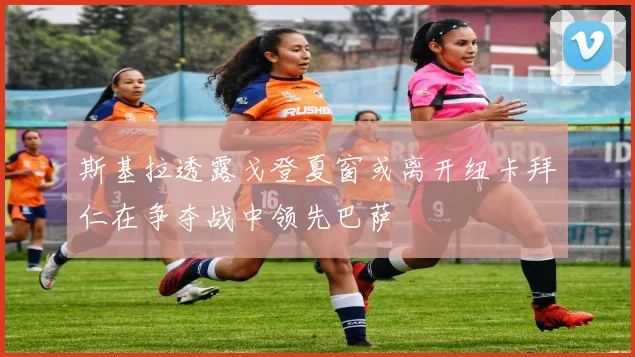 斯基拉透露戈登夏窗或离开纽卡拜仁在争夺战中领先巴萨