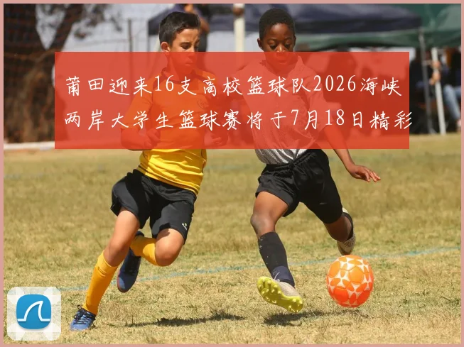 莆田迎来16支高校篮球队2026海峡两岸大学生篮球赛将于7月18日精彩开幕