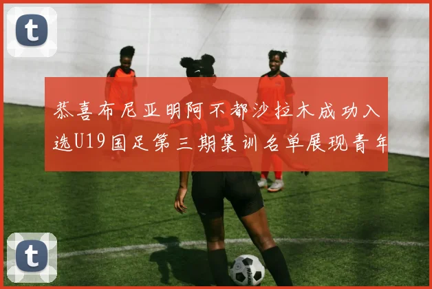 恭喜布尼亚明阿不都沙拉木成功入选U19国足第三期集训名单展现青年才俊风采